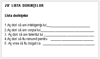 Text Box: 21/ LISTA DORINŢELOR

Lista dorintelor

1.As dori sa am inteligenta lui___________________
2.As dori sa am corpul lui_____ _______ ______ _______________
3. As dori sa am talentul lui _____ _______ ______ _____________
4.As dori sa fiu renumit pentru _____ _______ ______ _________
5. As vrea sa fiu bogat ca _____ _______ ______ ______________


